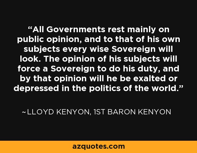 All Governments rest mainly on public opinion, and to that of his own subjects every wise Sovereign will look. The opinion of his subjects will force a Sovereign to do his duty, and by that opinion will he be exalted or depressed in the politics of the world. - Lloyd Kenyon, 1st Baron Kenyon