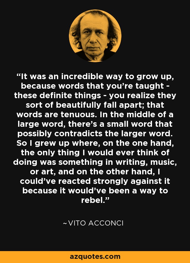 It was an incredible way to grow up, because words that you're taught - these definite things - you realize they sort of beautifully fall apart; that words are tenuous. In the middle of a large word, there's a small word that possibly contradicts the larger word. So I grew up where, on the one hand, the only thing I would ever think of doing was something in writing, music, or art, and on the other hand, I could've reacted strongly against it because it would've been a way to rebel. - Vito Acconci