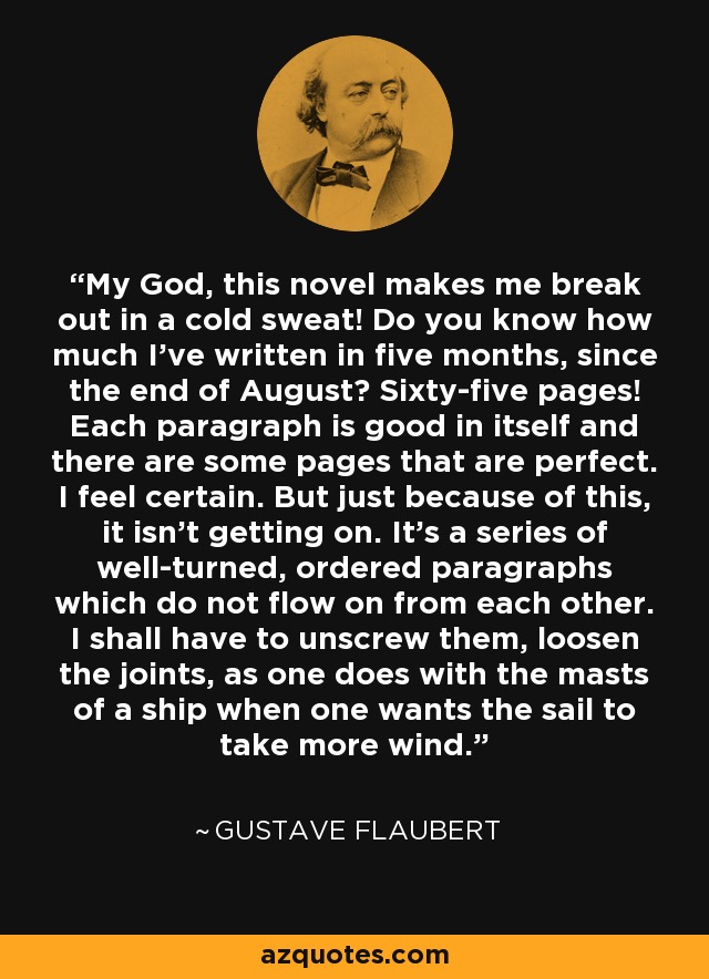 My God, this novel makes me break out in a cold sweat! Do you know how much I've written in five months, since the end of August? Sixty-five pages! Each paragraph is good in itself and there are some pages that are perfect. I feel certain. But just because of this, it isn't getting on. It's a series of well-turned, ordered paragraphs which do not flow on from each other. I shall have to unscrew them, loosen the joints, as one does with the masts of a ship when one wants the sail to take more wind. - Gustave Flaubert