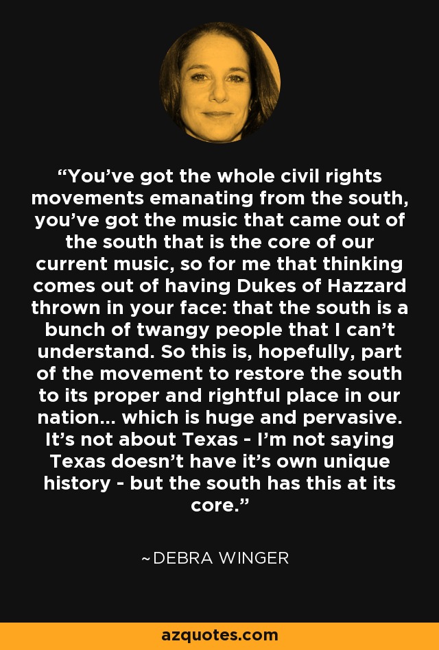 You've got the whole civil rights movements emanating from the south, you've got the music that came out of the south that is the core of our current music, so for me that thinking comes out of having Dukes of Hazzard thrown in your face: that the south is a bunch of twangy people that I can't understand. So this is, hopefully, part of the movement to restore the south to its proper and rightful place in our nation... which is huge and pervasive. It's not about Texas - I'm not saying Texas doesn't have it's own unique history - but the south has this at its core. - Debra Winger