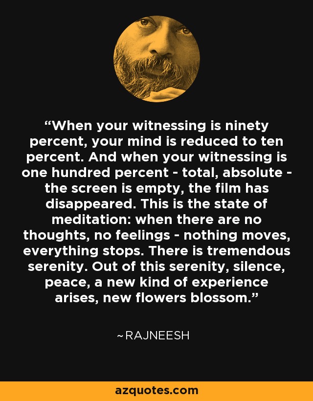 When your witnessing is ninety percent, your mind is reduced to ten percent. And when your witnessing is one hundred percent - total, absolute - the screen is empty, the film has disappeared. This is the state of meditation: when there are no thoughts, no feelings - nothing moves, everything stops. There is tremendous serenity. Out of this serenity, silence, peace, a new kind of experience arises, new flowers blossom. - Rajneesh