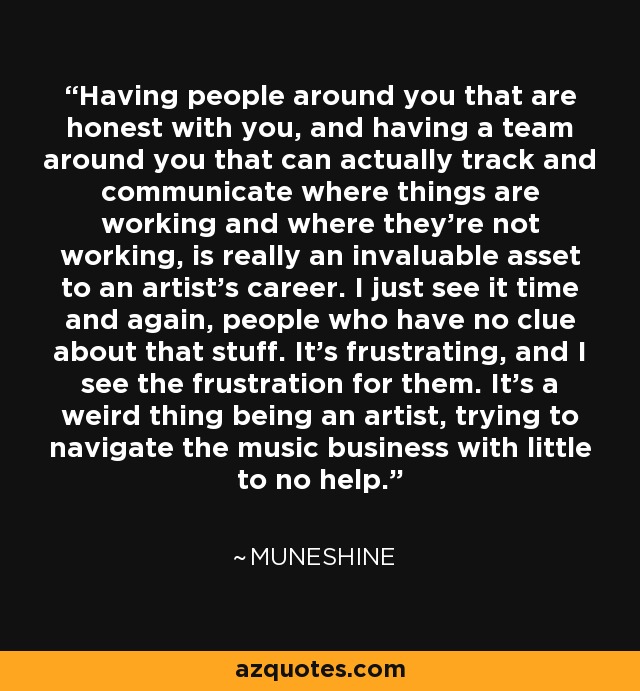 Having people around you that are honest with you, and having a team around you that can actually track and communicate where things are working and where they're not working, is really an invaluable asset to an artist's career. I just see it time and again, people who have no clue about that stuff. It's frustrating, and I see the frustration for them. It's a weird thing being an artist, trying to navigate the music business with little to no help. - Muneshine