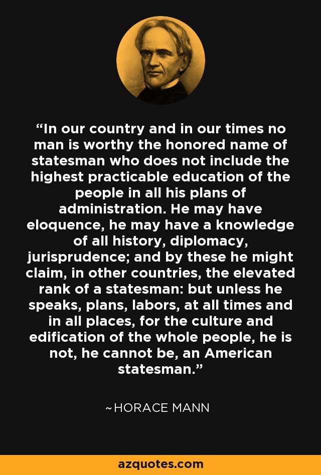 In our country and in our times no man is worthy the honored name of statesman who does not include the highest practicable education of the people in all his plans of administration. He may have eloquence, he may have a knowledge of all history, diplomacy, jurisprudence; and by these he might claim, in other countries, the elevated rank of a statesman: but unless he speaks, plans, labors, at all times and in all places, for the culture and edification of the whole people, he is not, he cannot be, an American statesman. - Horace Mann