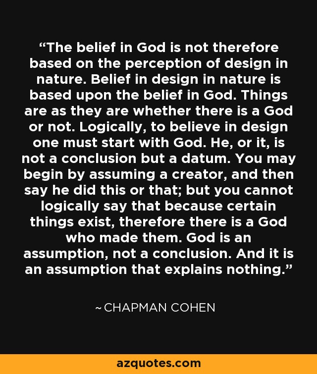 The belief in God is not therefore based on the perception of design in nature. Belief in design in nature is based upon the belief in God. Things are as they are whether there is a God or not. Logically, to believe in design one must start with God. He, or it, is not a conclusion but a datum. You may begin by assuming a creator, and then say he did this or that; but you cannot logically say that because certain things exist, therefore there is a God who made them. God is an assumption, not a conclusion. And it is an assumption that explains nothing. - Chapman Cohen