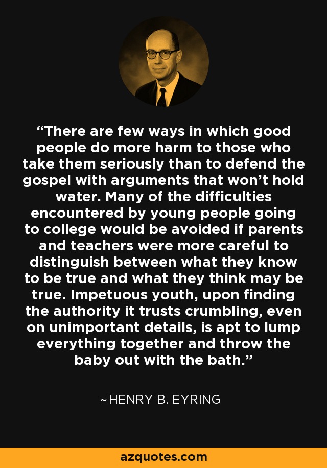 There are few ways in which good people do more harm to those who take them seriously than to defend the gospel with arguments that won't hold water. Many of the difficulties encountered by young people going to college would be avoided if parents and teachers were more careful to distinguish between what they know to be true and what they think may be true. Impetuous youth, upon finding the authority it trusts crumbling, even on unimportant details, is apt to lump everything together and throw the baby out with the bath. - Henry B. Eyring