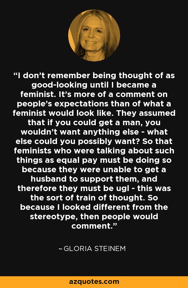 I don't remember being thought of as good-looking until I became a feminist. It's more of a comment on people's expectations than of what a feminist would look like. They assumed that if you could get a man, you wouldn't want anything else - what else could you possibly want? So that feminists who were talking about such things as equal pay must be doing so because they were unable to get a husband to support them, and therefore they must be ugl - this was the sort of train of thought. So because I looked different from the stereotype, then people would comment. - Gloria Steinem
