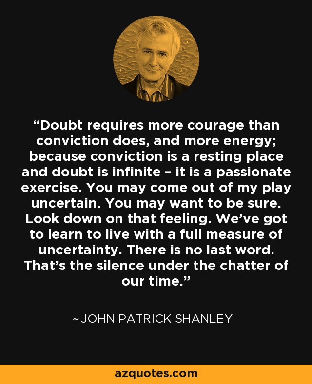 Doubt requires more courage than conviction does, and more energy; because conviction is a resting place and doubt is infinite – it is a passionate exercise. You may come out of my play uncertain. You may want to be sure. Look down on that feeling. We’ve got to learn to live with a full measure of uncertainty. There is no last word. That’s the silence under the chatter of our time. - John Patrick Shanley