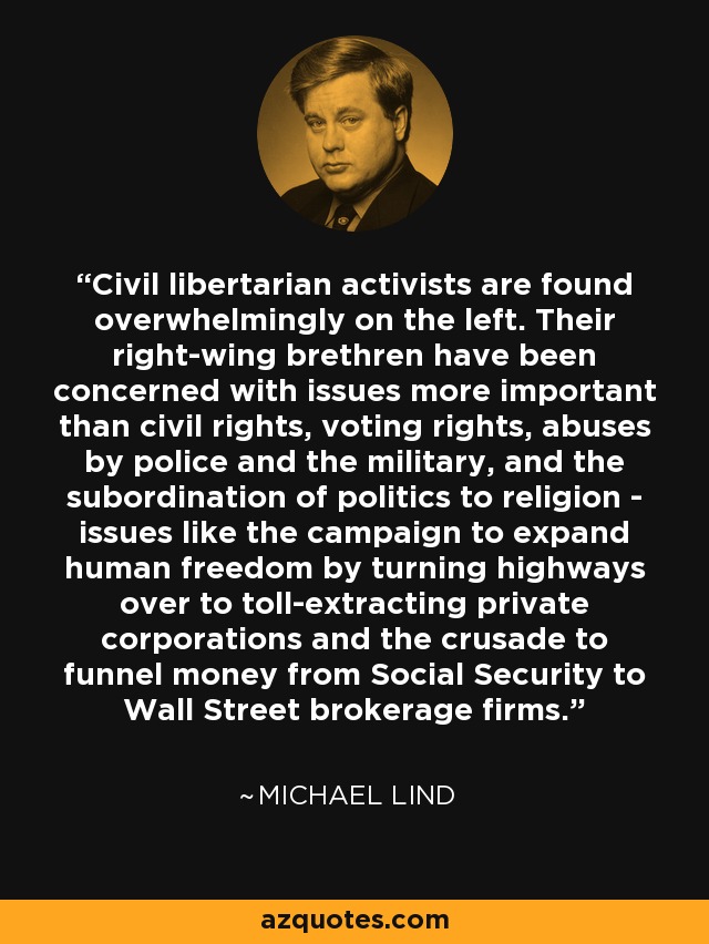 Civil libertarian activists are found overwhelmingly on the left. Their right-wing brethren have been concerned with issues more important than civil rights, voting rights, abuses by police and the military, and the subordination of politics to religion - issues like the campaign to expand human freedom by turning highways over to toll-extracting private corporations and the crusade to funnel money from Social Security to Wall Street brokerage firms. - Michael Lind