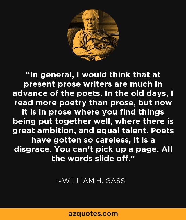 In general, I would think that at present prose writers are much in advance of the poets. In the old days, I read more poetry than prose, but now it is in prose where you find things being put together well, where there is great ambition, and equal talent. Poets have gotten so careless, it is a disgrace. You can’t pick up a page. All the words slide off. - William H. Gass