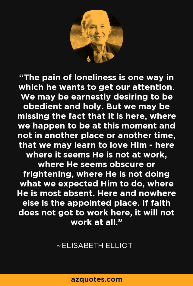 The pain of loneliness is one way in which he wants to get our attention. We may be earnestly desiring to be obedient and holy. But we may be missing the fact that it is here, where we happen to be at this moment and not in another place or another time, that we may learn to love Him - here where it seems He is not at work, where He seems obscure or frightening, where He is not doing what we expected Him to do, where He is most absent. Here and nowhere else is the appointed place. If faith does not got to work here, it will not work at all. - Elisabeth Elliot