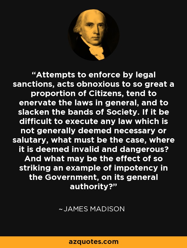 Attempts to enforce by legal sanctions, acts obnoxious to so great a proportion of Citizens, tend to enervate the laws in general, and to slacken the bands of Society. If it be difficult to execute any law which is not generally deemed necessary or salutary, what must be the case, where it is deemed invalid and dangerous? And what may be the effect of so striking an example of impotency in the Government, on its general authority? - James Madison