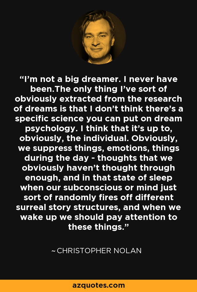 I'm not a big dreamer. I never have been.The only thing I've sort of obviously extracted from the research of dreams is that I don't think there's a specific science you can put on dream psychology. I think that it's up to, obviously, the individual. Obviously, we suppress things, emotions, things during the day - thoughts that we obviously haven't thought through enough, and in that state of sleep when our subconscious or mind just sort of randomly fires off different surreal story structures, and when we wake up we should pay attention to these things. - Christopher Nolan