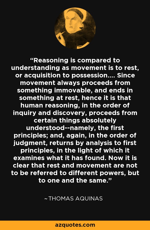 Reasoning is compared to understanding as movement is to rest, or acquisition to possession.... Since movement always proceeds from something immovable, and ends in something at rest, hence it is that human reasoning, in the order of inquiry and discovery, proceeds from certain things absolutely understood--namely, the first principles; and, again, in the order of judgment, returns by analysis to first principles, in the light of which it examines what it has found. Now it is clear that rest and movement are not to be referred to different powers, but to one and the same. - Thomas Aquinas