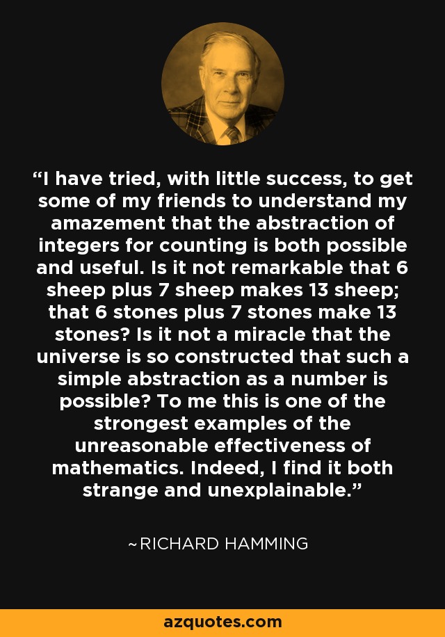 I have tried, with little success, to get some of my friends to understand my amazement that the abstraction of integers for counting is both possible and useful. Is it not remarkable that 6 sheep plus 7 sheep makes 13 sheep; that 6 stones plus 7 stones make 13 stones? Is it not a miracle that the universe is so constructed that such a simple abstraction as a number is possible? To me this is one of the strongest examples of the unreasonable effectiveness of mathematics. Indeed, I find it both strange and unexplainable. - Richard Hamming