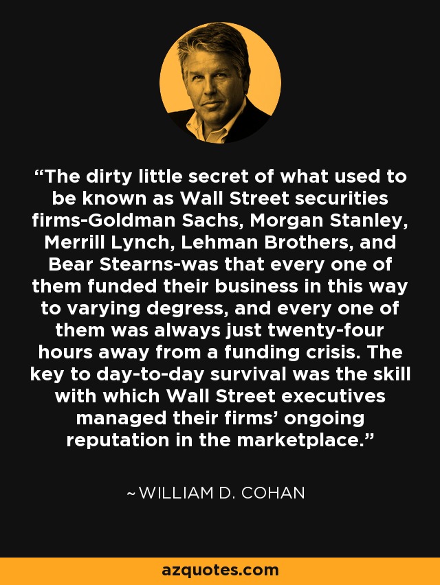 The dirty little secret of what used to be known as Wall Street securities firms-Goldman Sachs, Morgan Stanley, Merrill Lynch, Lehman Brothers, and Bear Stearns-was that every one of them funded their business in this way to varying degress, and every one of them was always just twenty-four hours away from a funding crisis. The key to day-to-day survival was the skill with which Wall Street executives managed their firms' ongoing reputation in the marketplace. - William D. Cohan