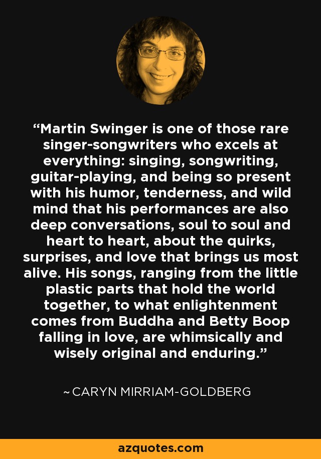 Martin Swinger is one of those rare singer-songwriters who excels at everything: singing, songwriting, guitar-playing, and being so present with his humor, tenderness, and wild mind that his performances are also deep conversations, soul to soul and heart to heart, about the quirks, surprises, and love that brings us most alive. His songs, ranging from the little plastic parts that hold the world together, to what enlightenment comes from Buddha and Betty Boop falling in love, are whimsically and wisely original and enduring. - Caryn Mirriam-Goldberg