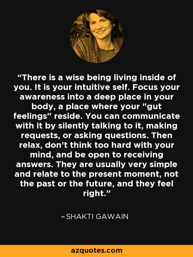 There is a wise being living inside of you. It is your intuitive self. Focus your awareness into a deep place in your body, a place where your 