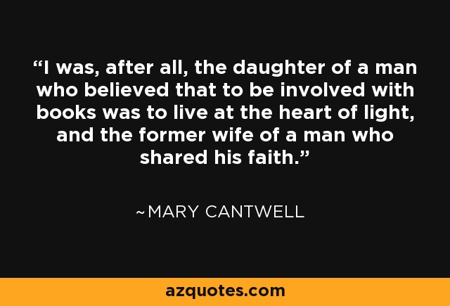 I was, after all, the daughter of a man who believed that to be involved with books was to live at the heart of light, and the former wife of a man who shared his faith. - Mary Cantwell