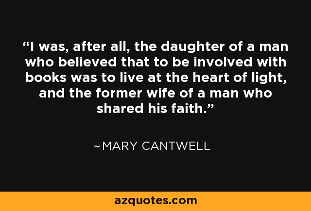 I was, after all, the daughter of a man who believed that to be involved with books was to live at the heart of light, and the former wife of a man who shared his faith. - Mary Cantwell