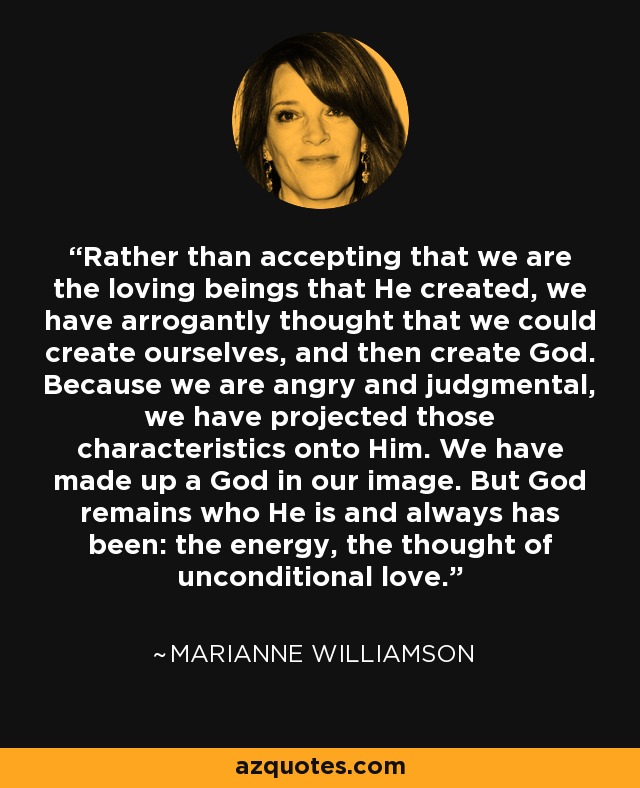 Rather than accepting that we are the loving beings that He created, we have arrogantly thought that we could create ourselves, and then create God. Because we are angry and judgmental, we have projected those characteristics onto Him. We have made up a God in our image. But God remains who He is and always has been: the energy, the thought of unconditional love. - Marianne Williamson