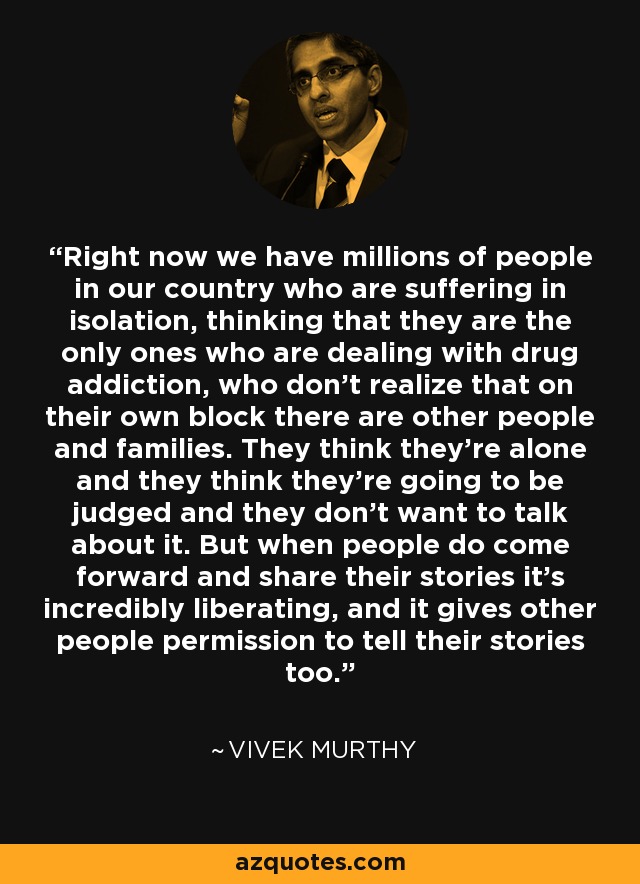 Right now we have millions of people in our country who are suffering in isolation, thinking that they are the only ones who are dealing with drug addiction, who don't realize that on their own block there are other people and families. They think they're alone and they think they're going to be judged and they don't want to talk about it. But when people do come forward and share their stories it's incredibly liberating, and it gives other people permission to tell their stories too. - Vivek Murthy