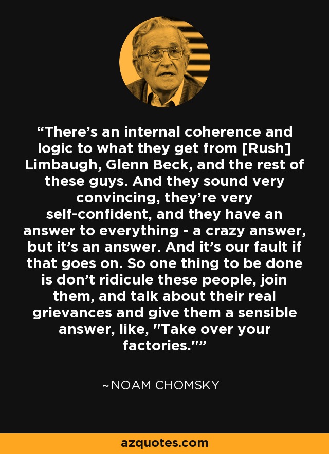 There's an internal coherence and logic to what they get from [Rush] Limbaugh, Glenn Beck, and the rest of these guys. And they sound very convincing, they're very self-confident, and they have an answer to everything - a crazy answer, but it's an answer. And it's our fault if that goes on. So one thing to be done is don't ridicule these people, join them, and talk about their real grievances and give them a sensible answer, like, 