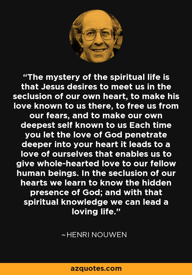 The mystery of the spiritual life is that Jesus desires to meet us in the seclusion of our own heart, to make his love known to us there, to free us from our fears, and to make our own deepest self known to us Each time you let the love of God penetrate deeper into your heart it leads to a love of ourselves that enables us to give whole-hearted love to our fellow human beings. In the seclusion of our hearts we learn to know the hidden presence of God; and with that spiritual knowledge we can lead a loving life. - Henri Nouwen