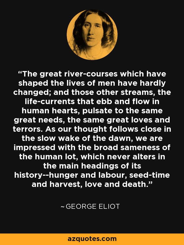 The great river-courses which have shaped the lives of men have hardly changed; and those other streams, the life-currents that ebb and flow in human hearts, pulsate to the same great needs, the same great loves and terrors. As our thought follows close in the slow wake of the dawn, we are impressed with the broad sameness of the human lot, which never alters in the main headings of its history--hunger and labour, seed-time and harvest, love and death. - George Eliot