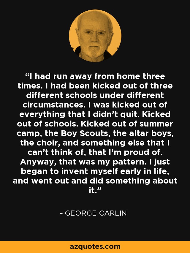 I had run away from home three times. I had been kicked out of three different schools under different circumstances. I was kicked out of everything that I didn't quit. Kicked out of schools. Kicked out of summer camp, the Boy Scouts, the altar boys, the choir, and something else that I can't think of, that I'm proud of. Anyway, that was my pattern. I just began to invent myself early in life, and went out and did something about it. - George Carlin