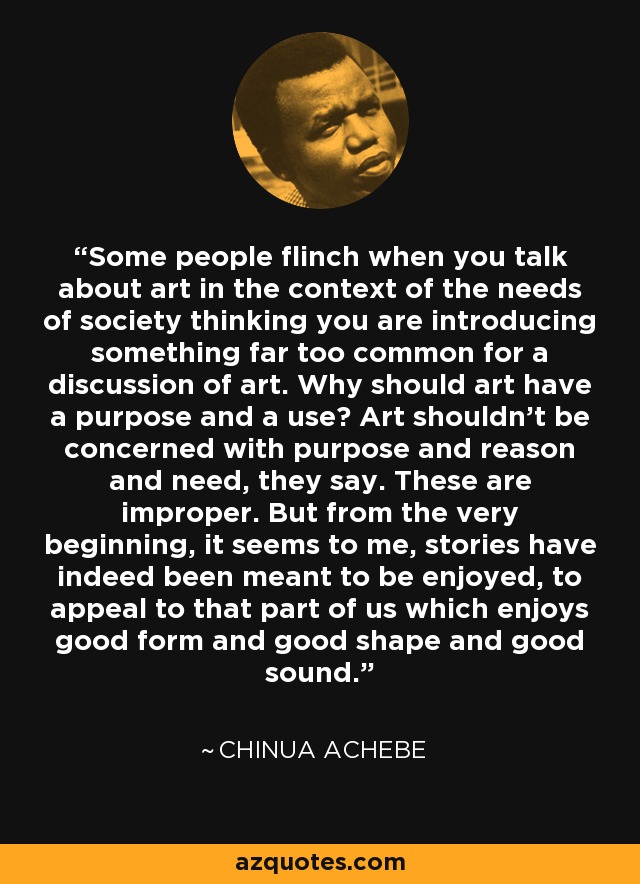 Some people flinch when you talk about art in the context of the needs of society thinking you are introducing something far too common for a discussion of art. Why should art have a purpose and a use? Art shouldn't be concerned with purpose and reason and need, they say. These are improper. But from the very beginning, it seems to me, stories have indeed been meant to be enjoyed, to appeal to that part of us which enjoys good form and good shape and good sound. - Chinua Achebe