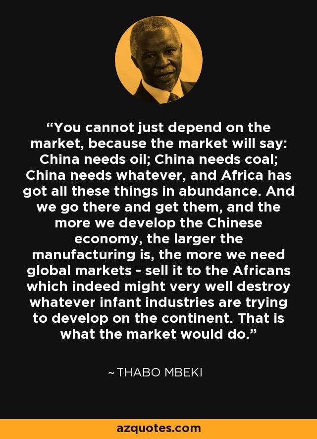 You cannot just depend on the market, because the market will say: China needs oil; China needs coal; China needs whatever, and Africa has got all these things in abundance. And we go there and get them, and the more we develop the Chinese economy, the larger the manufacturing is, the more we need global markets - sell it to the Africans which indeed might very well destroy whatever infant industries are trying to develop on the continent. That is what the market would do. - Thabo Mbeki