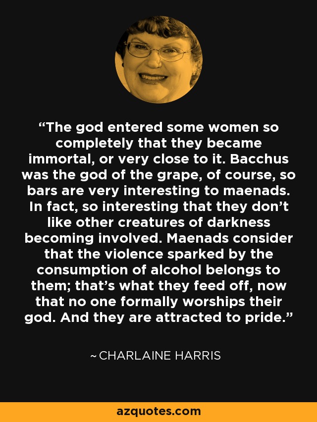 The god entered some women so completely that they became immortal, or very close to it. Bacchus was the god of the grape, of course, so bars are very interesting to maenads. In fact, so interesting that they don't like other creatures of darkness becoming involved. Maenads consider that the violence sparked by the consumption of alcohol belongs to them; that's what they feed off, now that no one formally worships their god. And they are attracted to pride. - Charlaine Harris