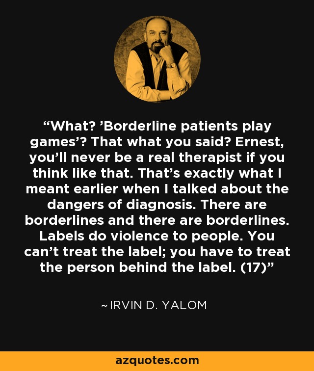 What? 'Borderline patients play games'? That what you said? Ernest, you'll never be a real therapist if you think like that. That's exactly what I meant earlier when I talked about the dangers of diagnosis. There are borderlines and there are borderlines. Labels do violence to people. You can't treat the label; you have to treat the person behind the label. (17) - Irvin D. Yalom