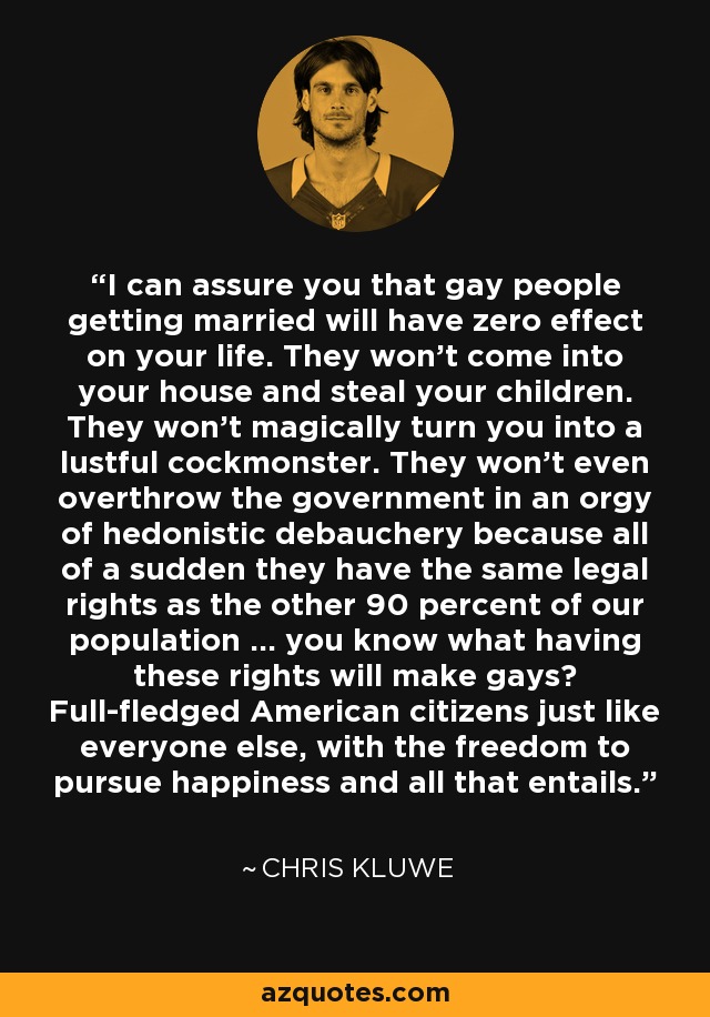 I can assure you that gay people getting married will have zero effect on your life. They won't come into your house and steal your children. They won't magically turn you into a lustful cockmonster. They won't even overthrow the government in an orgy of hedonistic debauchery because all of a sudden they have the same legal rights as the other 90 percent of our population ... you know what having these rights will make gays? Full-fledged American citizens just like everyone else, with the freedom to pursue happiness and all that entails. - Chris Kluwe