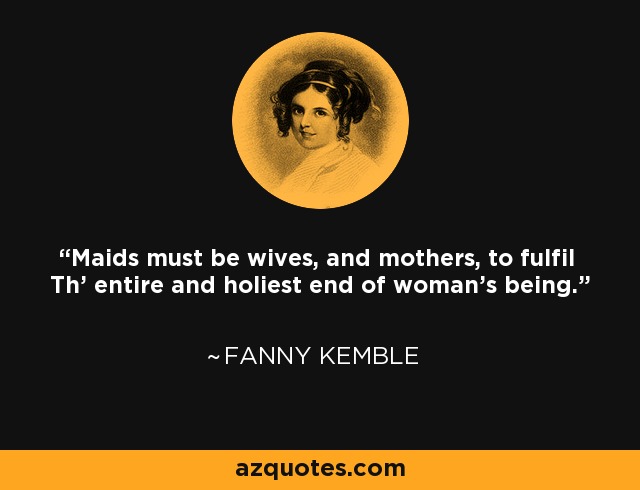 Maids must be wives, and mothers, to fulfil Th' entire and holiest end of woman's being. - Fanny Kemble