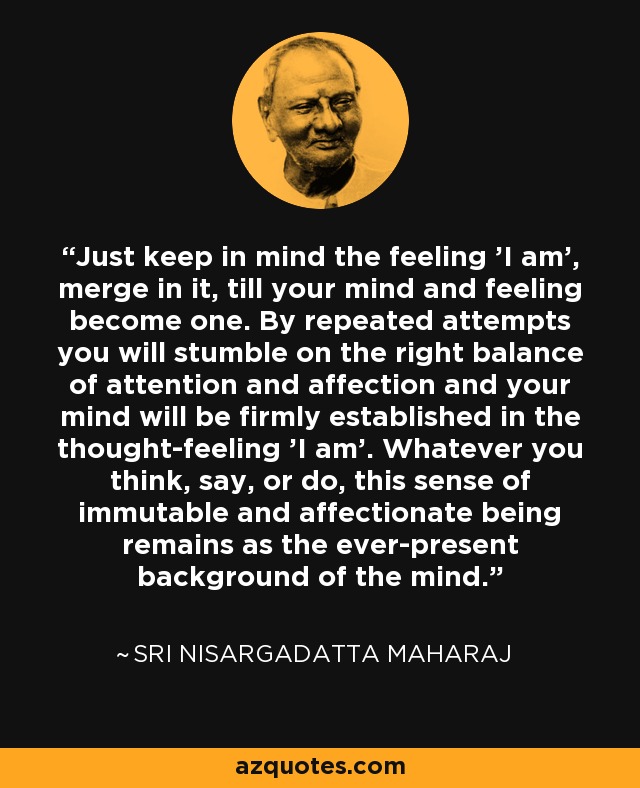 Just keep in mind the feeling 'I am', merge in it, till your mind and feeling become one. By repeated attempts you will stumble on the right balance of attention and affection and your mind will be firmly established in the thought-feeling 'I am'. Whatever you think, say, or do, this sense of immutable and affectionate being remains as the ever-present background of the mind. - Sri Nisargadatta Maharaj