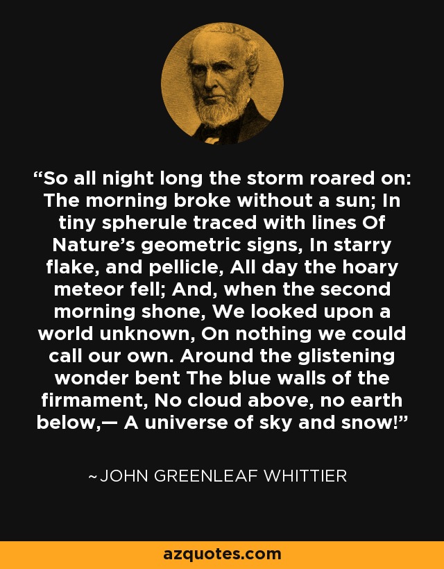 So all night long the storm roared on: The morning broke without a sun; In tiny spherule traced with lines Of Nature’s geometric signs, In starry flake, and pellicle, All day the hoary meteor fell; And, when the second morning shone, We looked upon a world unknown, On nothing we could call our own. Around the glistening wonder bent The blue walls of the firmament, No cloud above, no earth below,— A universe of sky and snow! - John Greenleaf Whittier