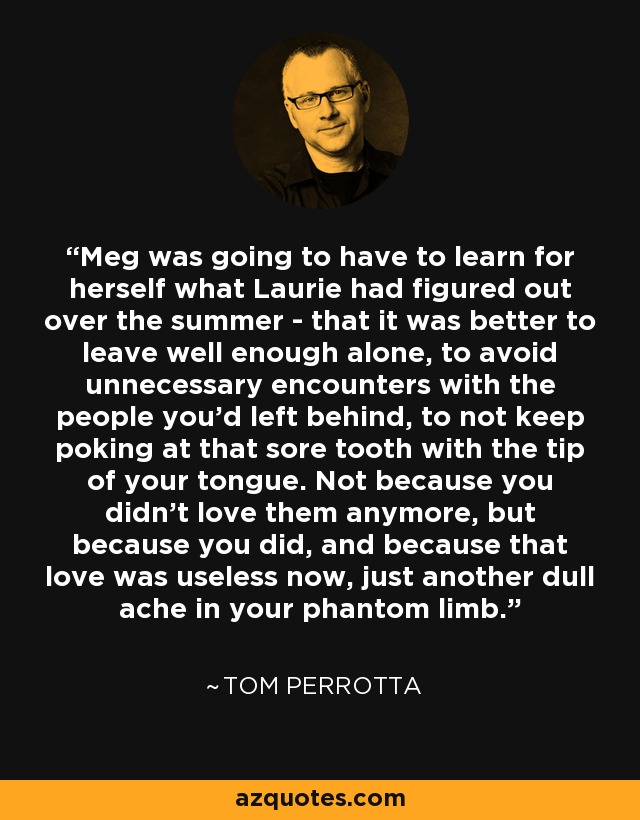 Meg was going to have to learn for herself what Laurie had figured out over the summer - that it was better to leave well enough alone, to avoid unnecessary encounters with the people you'd left behind, to not keep poking at that sore tooth with the tip of your tongue. Not because you didn't love them anymore, but because you did, and because that love was useless now, just another dull ache in your phantom limb. - Tom Perrotta