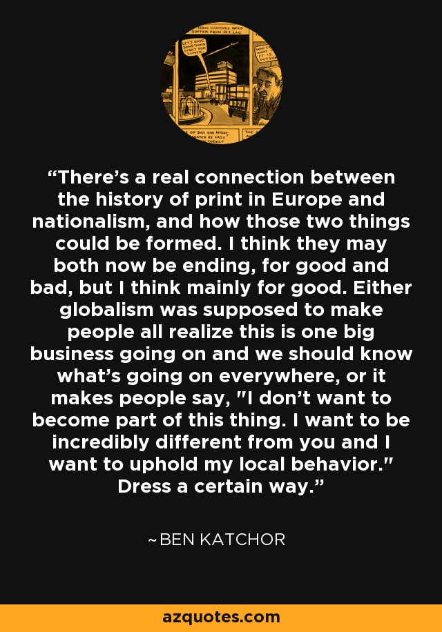 There's a real connection between the history of print in Europe and nationalism, and how those two things could be formed. I think they may both now be ending, for good and bad, but I think mainly for good. Either globalism was supposed to make people all realize this is one big business going on and we should know what's going on everywhere, or it makes people say, 