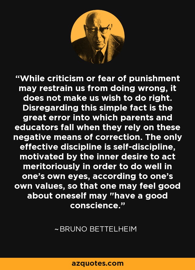While criticism or fear of punishment may restrain us from doing wrong, it does not make us wish to do right. Disregarding this simple fact is the great error into which parents and educators fall when they rely on these negative means of correction. The only effective discipline is self-discipline, motivated by the inner desire to act meritoriously in order to do well in one's own eyes, according to one's own values, so that one may feel good about oneself may 