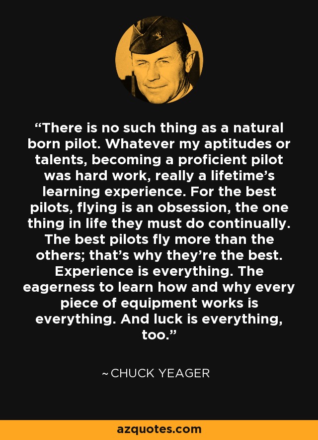 There is no such thing as a natural born pilot. Whatever my aptitudes or talents, becoming a proficient pilot was hard work, really a lifetime's learning experience. For the best pilots, flying is an obsession, the one thing in life they must do continually. The best pilots fly more than the others; that's why they're the best. Experience is everything. The eagerness to learn how and why every piece of equipment works is everything. And luck is everything, too. - Chuck Yeager