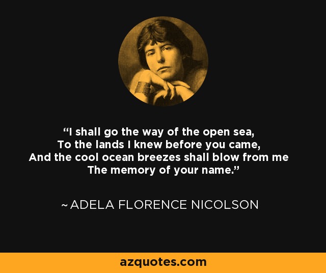 I shall go the way of the open sea, To the lands I knew before you came, And the cool ocean breezes shall blow from me The memory of your name. - Adela Florence Nicolson