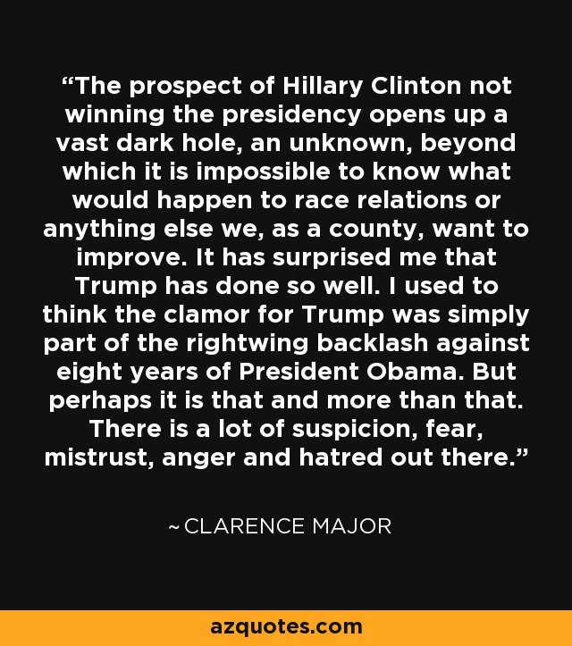 The prospect of Hillary Clinton not winning the presidency opens up a vast dark hole, an unknown, beyond which it is impossible to know what would happen to race relations or anything else we, as a county, want to improve. It has surprised me that Trump has done so well. I used to think the clamor for Trump was simply part of the rightwing backlash against eight years of President Obama. But perhaps it is that and more than that. There is a lot of suspicion, fear, mistrust, anger and hatred out there. - Clarence Major