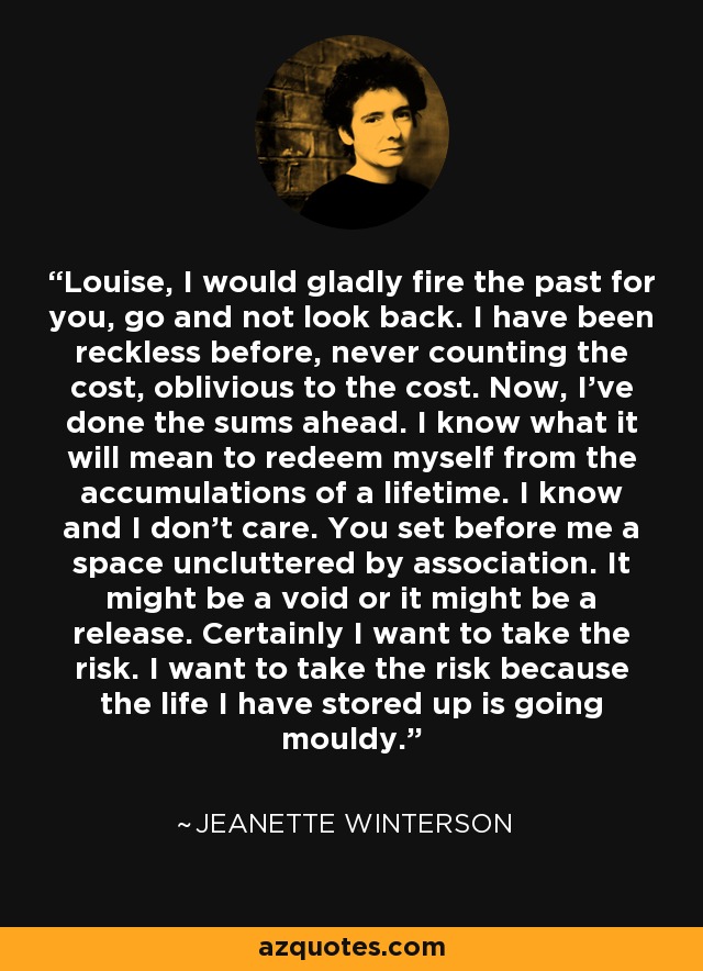 Louise, I would gladly fire the past for you, go and not look back. I have been reckless before, never counting the cost, oblivious to the cost. Now, I've done the sums ahead. I know what it will mean to redeem myself from the accumulations of a lifetime. I know and I don't care. You set before me a space uncluttered by association. It might be a void or it might be a release. Certainly I want to take the risk. I want to take the risk because the life I have stored up is going mouldy. - Jeanette Winterson