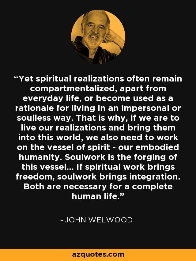 Yet spiritual realizations often remain compartmentalized, apart from everyday life, or become used as a rationale for living in an impersonal or soulless way. That is why, if we are to live our realizations and bring them into this world, we also need to work on the vessel of spirit - our embodied humanity. Soulwork is the forging of this vessel... If spiritual work brings freedom, soulwork brings integration. Both are necessary for a complete human life. - John Welwood
