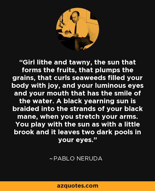 Girl lithe and tawny, the sun that forms the fruits, that plumps the grains, that curls seaweeds filled your body with joy, and your luminous eyes and your mouth that has the smile of the water. A black yearning sun is braided into the strands of your black mane, when you stretch your arms. You play with the sun as with a little brook and it leaves two dark pools in your eyes. - Pablo Neruda