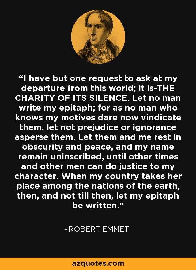 I have but one request to ask at my departure from this world; it is-THE CHARITY OF ITS SILENCE. Let no man write my epitaph; for as no man who knows my motives dare now vindicate them, let not prejudice or ignorance asperse them. Let them and me rest in obscurity and peace, and my name remain uninscribed, until other times and other men can do justice to my character. When my country takes her place among the nations of the earth, then, and not till then, let my epitaph be written. - Robert Emmet