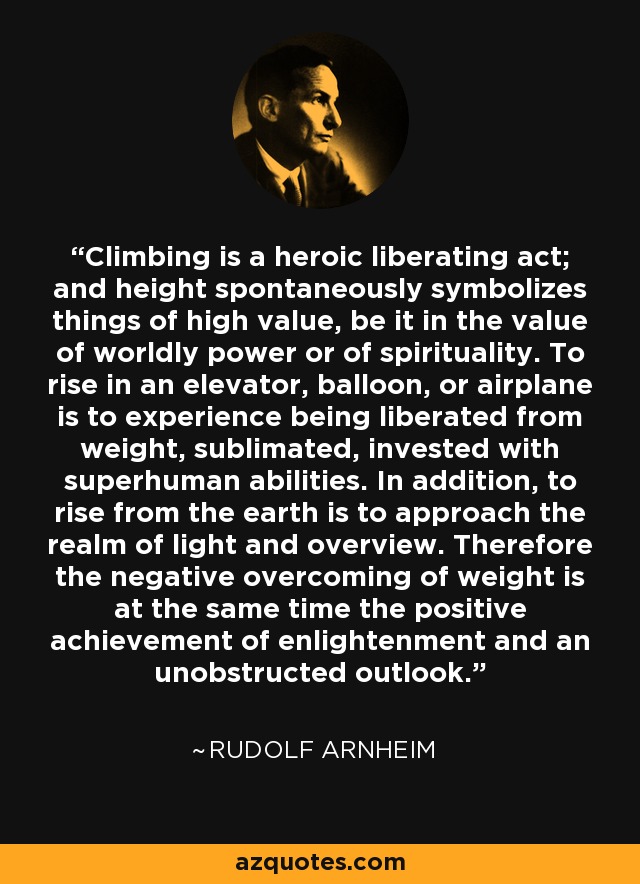Climbing is a heroic liberating act; and height spontaneously symbolizes things of high value, be it in the value of worldly power or of spirituality. To rise in an elevator, balloon, or airplane is to experience being liberated from weight, sublimated, invested with superhuman abilities. In addition, to rise from the earth is to approach the realm of light and overview. Therefore the negative overcoming of weight is at the same time the positive achievement of enlightenment and an unobstructed outlook. - Rudolf Arnheim