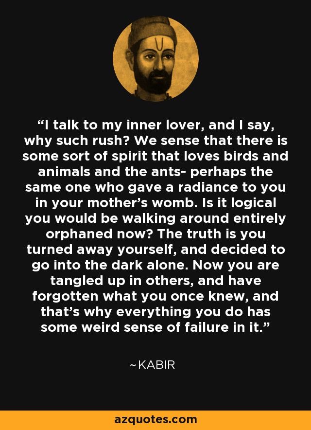 I talk to my inner lover, and I say, why such rush? We sense that there is some sort of spirit that loves birds and animals and the ants- perhaps the same one who gave a radiance to you in your mother's womb. Is it logical you would be walking around entirely orphaned now? The truth is you turned away yourself, and decided to go into the dark alone. Now you are tangled up in others, and have forgotten what you once knew, and that's why everything you do has some weird sense of failure in it. - Kabir