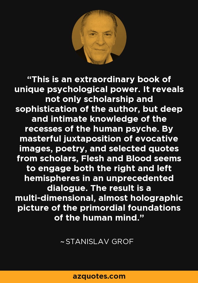 This is an extraordinary book of unique psychological power. It reveals not only scholarship and sophistication of the author, but deep and intimate knowledge of the recesses of the human psyche. By masterful juxtaposition of evocative images, poetry, and selected quotes from scholars, Flesh and Blood seems to engage both the right and left hemispheres in an unprecedented dialogue. The result is a multi-dimensional, almost holographic picture of the primordial foundations of the human mind. - Stanislav Grof